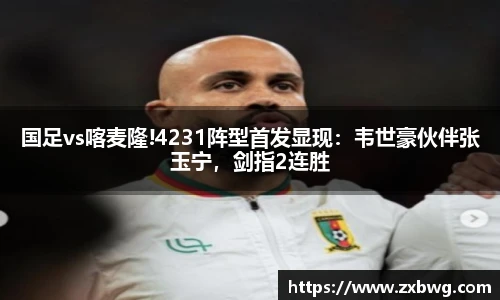 国足vs喀麦隆!4231阵型首发显现：韦世豪伙伴张玉宁，剑指2连胜