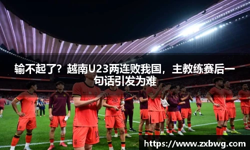 输不起了？越南U23两连败我国，主教练赛后一句话引发为难